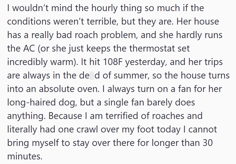 I wouldn't mind the hourly thing so much if the conditions weren't terrible, but they are. Her house has a really bad roach problem, and she hardly runs the AC (or she just keeps the thermostat set incredibly warm). It hit 108F yesterday, and her trips are always in the de d of summer, so the house turns into an absolute oven. I always turn on a fan for her long-haired dog, but a single fan barely does anything. Because I am terrified of roaches and literally had one crawl over my foot today I c