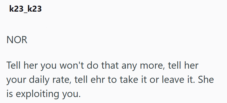 k23_k23 NOR Tell her you won't do that any more, tell her your daily rate, tell ehr to take it or leave it. She is exploiting you.