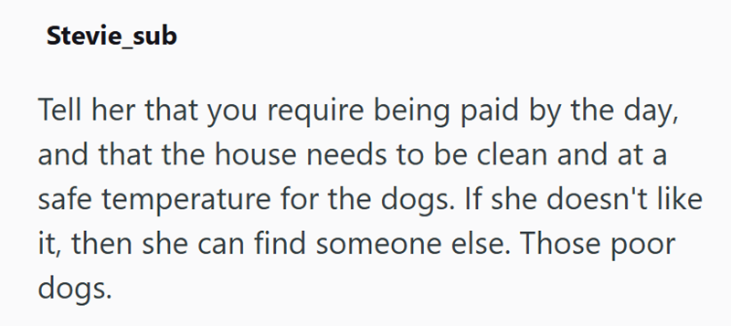 Stevie_sub Tell her that you require being paid by the day, and that the house needs to be clean and at a safe temperature for the dogs. If she doesn't like it, then she can find someone else. Those poor dogs.