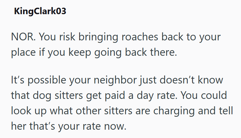 KingClark03 NOR. You risk bringing roaches back to your place if you keep going back there. It's possible your neighbor just doesn't know that dog sitters get paid a day rate. You could look up what other sitters are charging and tell her that's your rate now.