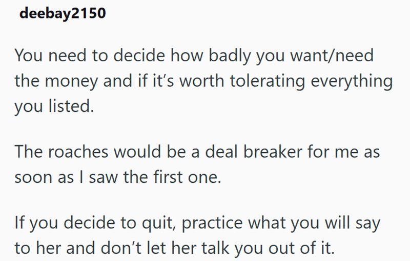 deebay2150 You need to decide how badly you want/need the money and if it's worth tolerating everything you listed. The roaches would be a deal breaker for me as soon as I saw the first one. If you decide to quit, practice what you will say to her and don't let her talk you out of it.