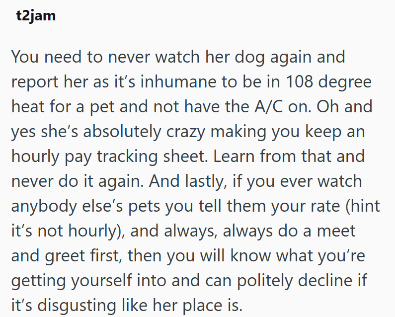 t2jam You need to never watch her dog again and report her as it's inhumane to be in 108 degree heat for a pet and not have the A/C on. Oh and yes she's absolutely crazy making you keep an hourly pay tracking sheet. Learn from that and never do it again. And lastly, if you ever watch anybody else's pets you tell them your rate (hint it's not hourly), and always, always do a meet and greet first, then you will know what you're getting yourself into and can politely decline if it's disgusting like