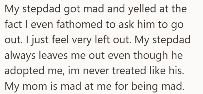 My stepdad got mad and yelled at the fact I even fathomed to ask him to go out. I just feel very left out. My stepdad always leaves me out even though he adopted me, im never treated like his. My mom is mad at me for being mad.