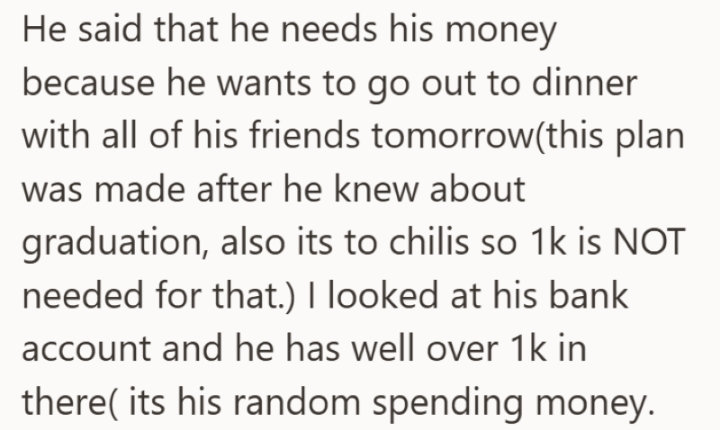 He said that he needs his money because he wants to go out to dinner with all of his friends tomorrow(this plan was made after he knew about graduation, also its to chilis so 1k is NOT needed for that.) I looked at his bank account and he has well over 1k in there( its his random spending money.