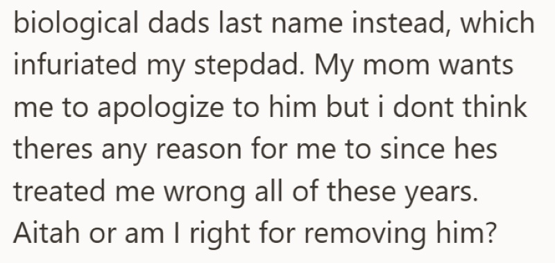 biological dads last name instead, which infuriated my stepdad. My mom wants me to apologize to him but i dont think theres any reason for me to since hes treated me wrong all of these years. Aitah or am I right for removing him?