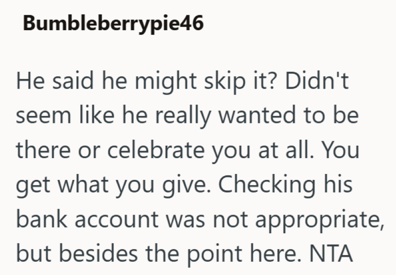 Bumbleberrypie46 He said he might skip it? Didn't seem like he really wanted to be there or celebrate you at all. You get what you give. Checking his bank account was not appropriate, but besides the point here. NTA