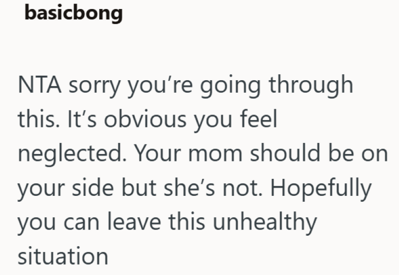 basicbong NTA sorry you're going through this. It's obvious you feel neglected. Your mom should be on your side but she's not. Hopefully you can leave this unhealthy situation