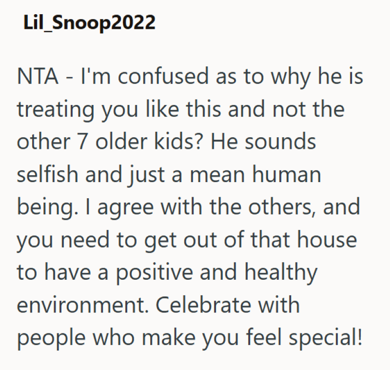 Lil_Snoop2022 NTA - I'm confused as to why he is treating you like this and not the other 7 older kids? He sounds selfish and just a mean human being. I agree with the others, and you need to get out of that house to have a positive and healthy environment. Celebrate with people who make you feel special!