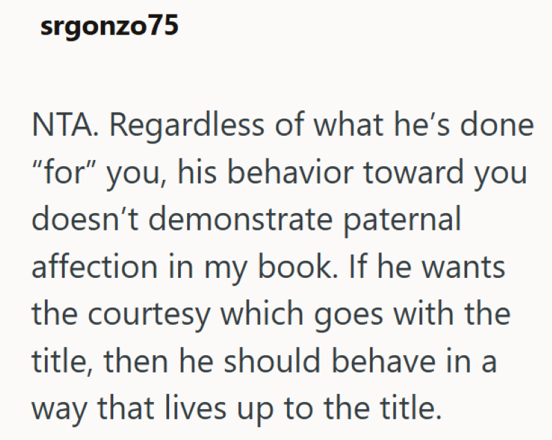 srgonzo75 NTA. Regardless of what he's done "for" you, his behavior toward you doesn't demonstrate paternal affection in my book. If he wants the courtesy which goes with the title, then he should behave in a way that lives up to the title.