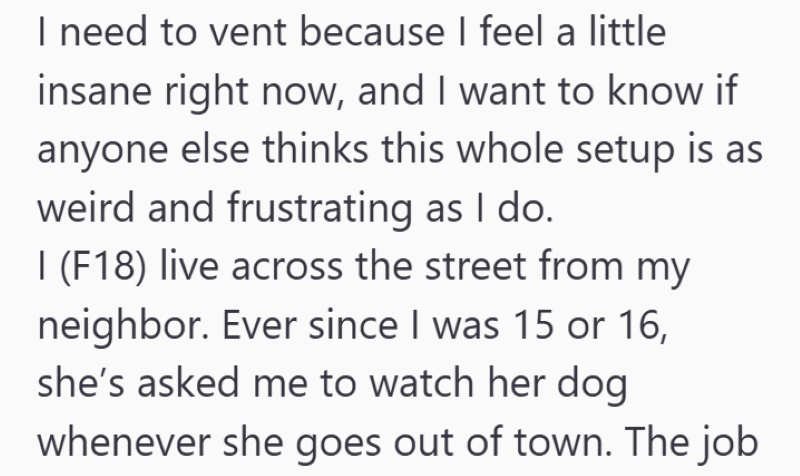 I need to vent because I feel a little insane right now, and I want to know if anyone else thinks this whole setup is as weird and frustrating as I do. I (F18) live across the street from my neighbor. Ever since I was 15 or 16, she's asked me to watch her dog whenever she goes out of town. The job
