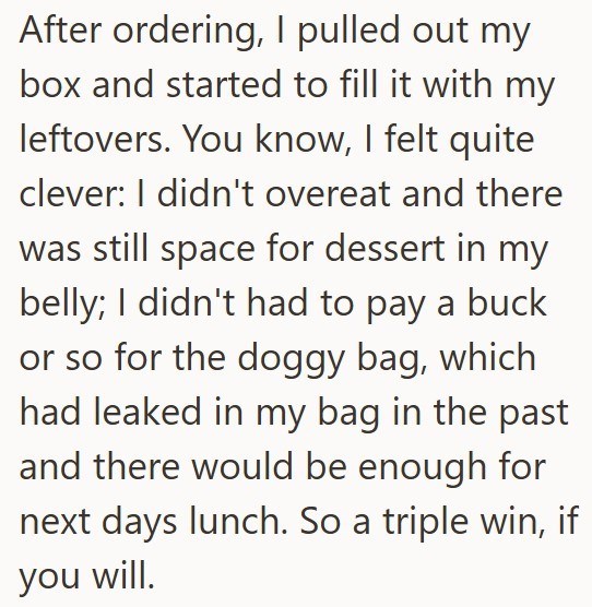 After ordering, I pulled out my box and started to fill it with my leftovers. You know, I felt quite clever: I didn't overeat and there was still space for dessert in my belly; I didn't had to pay a buck or so for the doggy bag, which had leaked in my bag in the past and there would be enough for next days lunch. So a triple win, if you will.