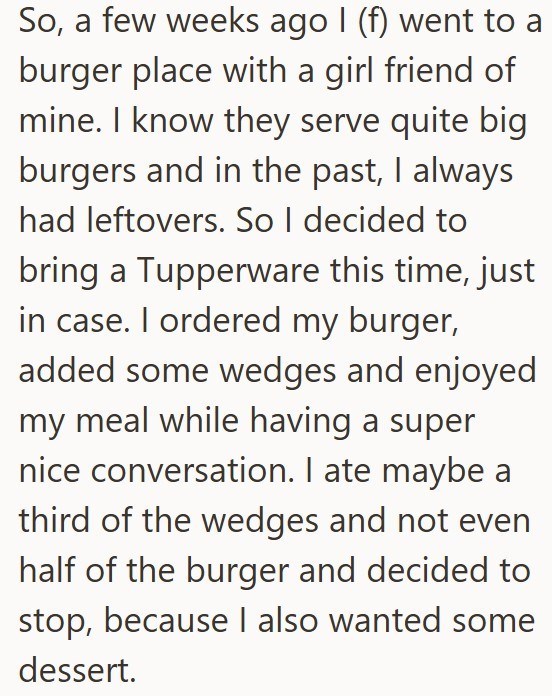 So, a few weeks ago I (f) went to a burger place with a girl friend of mine. I know they serve quite big burgers and in the past, I always had leftovers. So I decided to bring a Tupperware this time, just in case. I ordered my burger, added some wedges and enjoyed my meal while having a super nice conversation. I ate maybe a third of the wedges and not even half of the burger and decided to stop, because I also wanted some dessert.