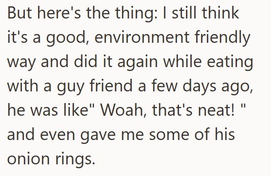 But here's the thing: I still think it's a good, environment friendly way and did it again while eating with a guy friend a few days ago, he was like" Woah, that's neat! and even gave me some of his onion rings.