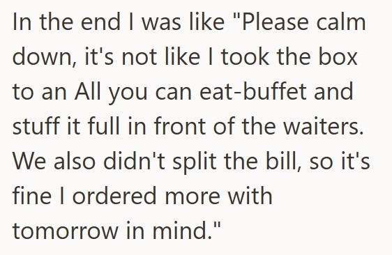 In the end I was like "Please calm down, it's not like I took the box to an All you can eat-buffet and stuff it full in front of the waiters. We also didn't split the bill, so it's fine I ordered more with tomorrow in mind."