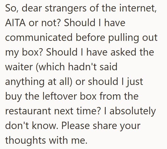 So, dear strangers of the internet, AITA or not? Should I have communicated before pulling out my box? Should I have asked the waiter (which hadn't said anything at all) or should I just buy the leftover box from the restaurant next time? I absolutely don't know. Please share your thoughts with me.