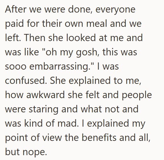 After we were done, everyone paid for their own meal and we left. Then she looked at me and was like "oh my gosh, this was sooo embarrassing." I was confused. She explained to me, how awkward she felt and people were staring and what not and was kind of mad. I explained my point of view the benefits and all, but nope.