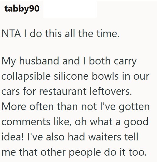 tabby90 NTA I do this all the time. My husband and I both carry collapsible silicone bowls in our cars for restaurant leftovers. More often than not I've gotten comments like, oh what a good idea! I've also had waiters tell me that other people do it too.