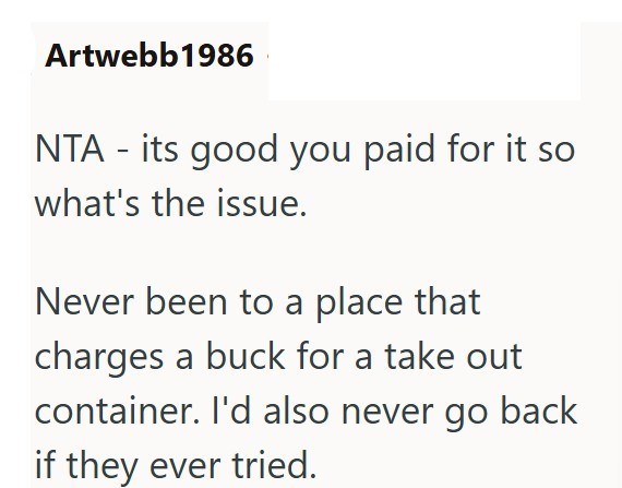 Artwebb1986 - NTA its good you paid for it so what's the issue. Never been to a place that charges a buck for a take out container. I'd also never go back if they ever tried.