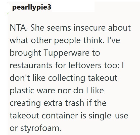 pearllypie3 NTA. She seems insecure about what other people think. I've brought Tupperware to restaurants for leftovers too; | don't like collecting takeout plastic ware nor do I like creating extra trash if the takeout container is single-use or styrofoam.