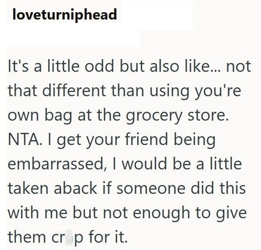 loveturniphead It's a little odd but also like... not that different than using you're own bag at the grocery store. NTA. I get your friend being. embarrassed, I would be a little taken aback if someone did this with me but not enough to give them crop for it.