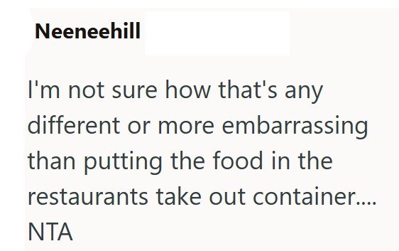Neeneehill I'm not sure how that's any different or more embarrassing than putting the food in the restaurants take out container.... NTA