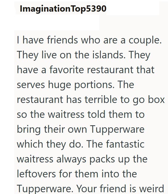 Imagination Top5390 I have friends who are a couple. They live on the islands. They have a favorite restaurant that serves huge portions. The restaurant has terrible to go box so the waitress told them to bring their own Tupperware which they do. The fantastic waitress always packs up the leftovers for them into the Tupperware. Your friend is weird