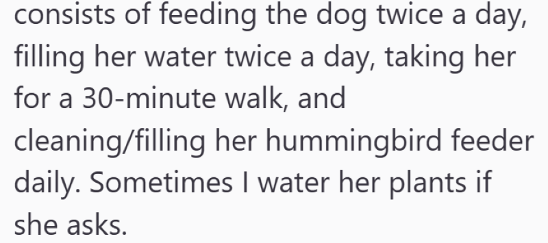 consists of feeding the dog twice a day, filling her water twice a day, taking her for a 30-minute walk, and cleaning/filling her hummingbird feeder daily. Sometimes I water her plants if she asks.