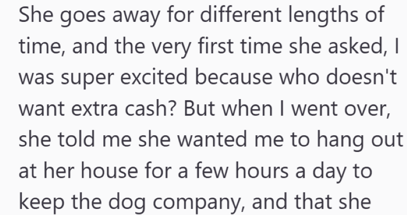 She goes away for different lengths of time, and the very first time she asked, I was super excited because who doesn't want extra cash? But when I went over, she told me she wanted me to hang out at her house for a few hours a day to keep the dog company, and that she