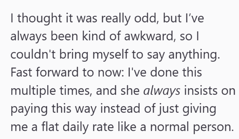 I thought it was really odd, but I've always been kind of awkward, so I couldn't bring myself to say anything. Fast forward to now: I've done this multiple times, and she always insists on paying this way instead of just giving me a flat daily rate like a normal person.