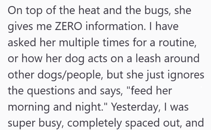 On top of the heat and the bugs, she gives me ZERO information. I have asked her multiple times for a routine, or how her dog acts on a leash around other dogs/people, but she just ignores the questions and says, "feed her morning and night." Yesterday, I was super busy, completely spaced out, and