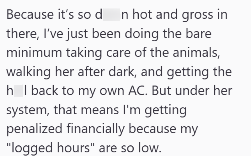 Because it's so d In hot and gross in there, I've just been doing the bare minimum taking care of the animals, walking her after dark, and getting the h I back to my own AC. But under her system, that means I'm getting penalized financially because my "logged hours" are so low.