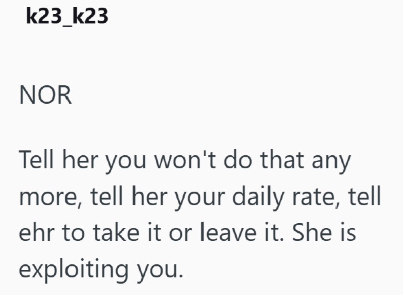 k23_k23 NOR Tell her you won't do that any more, tell her your daily rate, tell ehr to take it or leave it. She is exploiting you.