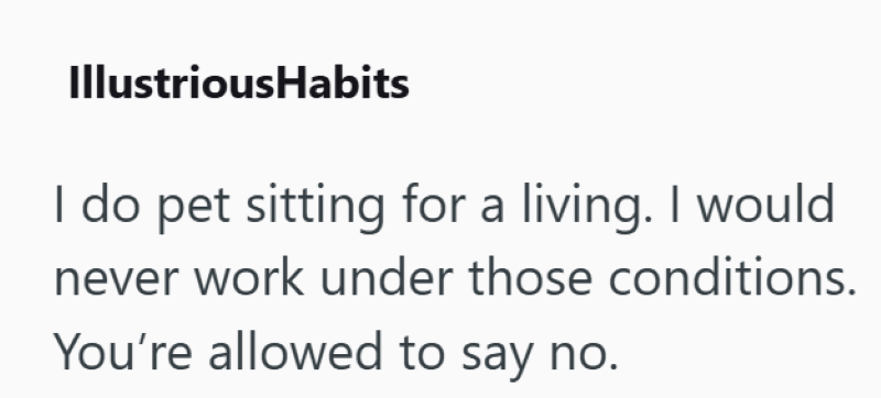 IllustriousHabits I do pet sitting for a living. I would never work under those conditions. You're allowed to say no.