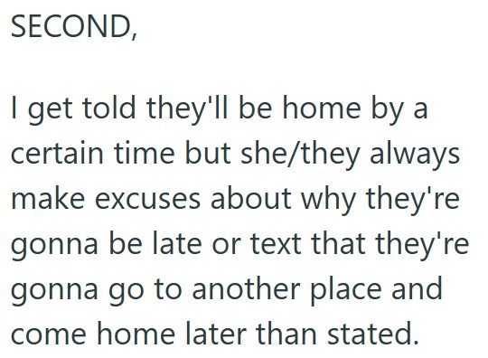 SECOND, I get told they'll be home by a certain time but she/they always make excuses about why they're gonna be late or text that they're gonna go to another place and come home later than stated.
