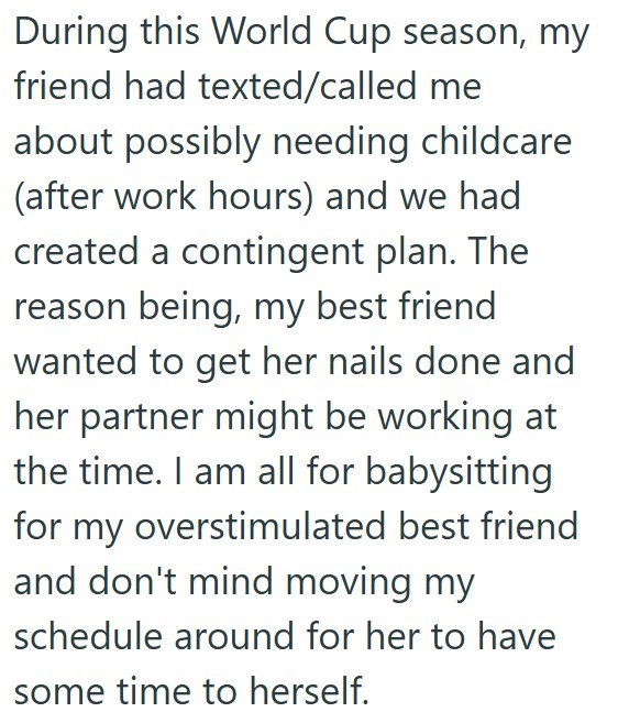 During this World Cup season, my friend had texted/called me about possibly needing childcare (after work hours) and we had created a contingent plan. The reason being, my best friend wanted to get her nails done and her partner might be working at the time. I am all for babysitting for my overstimulated best friend and don't mind moving my schedule around for her to have some time to herself.