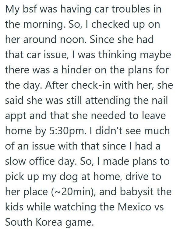 My bsf was having car troubles in the morning. So, I checked up on her around noon. Since she had that car issue, I was thinking maybe there was a hinder on the plans for the day. After check-in with her, she said she was still attending the nail appt and that she needed to leave home by 5:30pm. I didn't see much of an issue with that since I had a slow office day. So, I made plans to pick up my dog at home, drive to her place (~20min), and babysit the kids while watching the Mexico vs South Kor