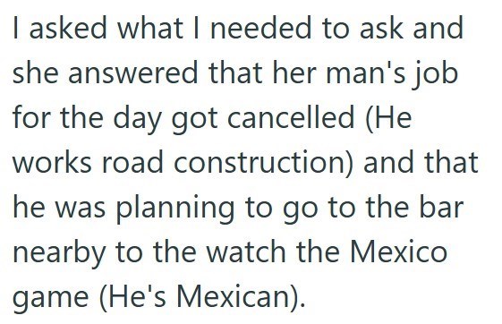 I asked what I needed to ask and she answered that her man's job for the day got cancelled (He works road construction) and that he was planning to go to the bar nearby to the watch the Mexico game (He's Mexican).