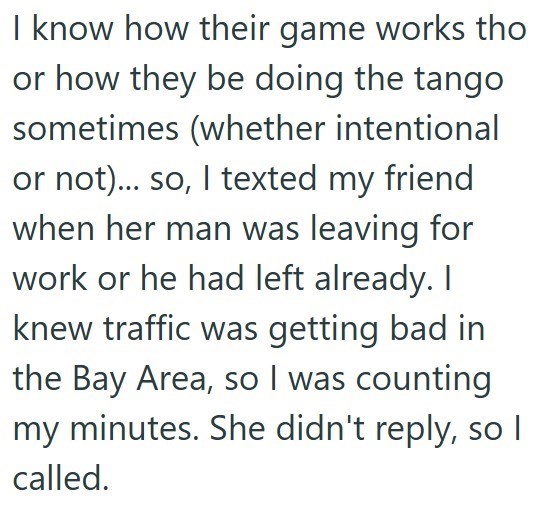 I know how their game works tho or how they be doing the tango sometimes (whether intentional or not)... so, I texted my friend when her man was leaving for work or he had left already. I knew traffic was getting bad in the Bay Area, so I was counting my minutes. She didn't reply, so I called.