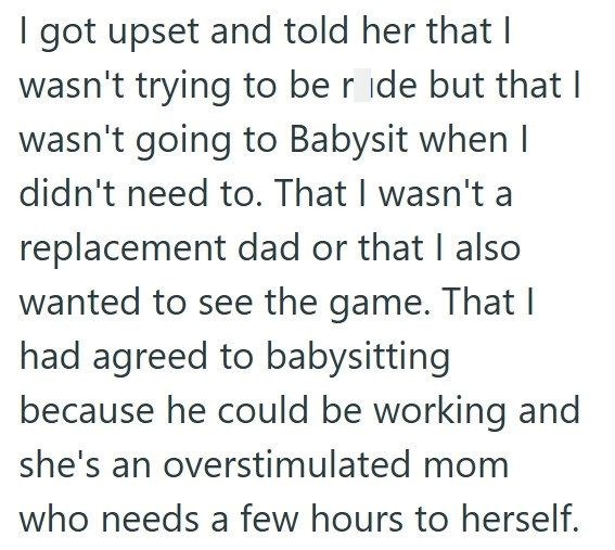 I got upset and told her that I wasn't trying to be ride but that I wasn't going to Babysit when I didn't need to. That I wasn't a replacement dad or that I also wanted to see the game. That I had agreed to babysitting because he could be working and she's an overstimulated mom who needs a few hours to herself.