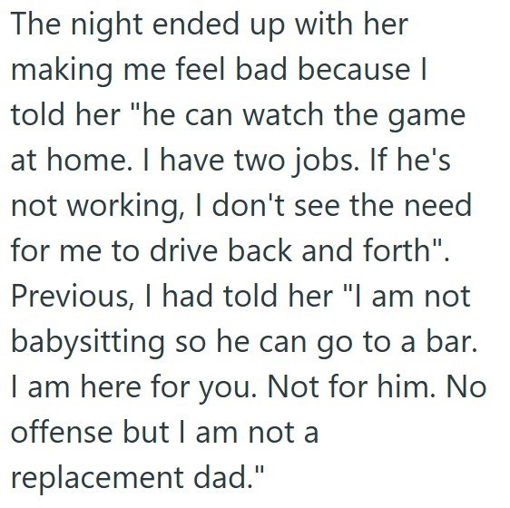 The night ended up with her making me feel bad because I told her "he can watch the game at home. I have two jobs. If he's not working, I don't see the need for me to drive back and forth". Previous, I had told her "I am not babysitting so he can go to a bar. I am here for you. Not for him. No offense but I am not a replacement dad."