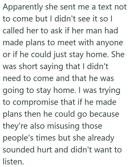 Apparently she sent me a text not to come but I didn't see it so | called her to ask if her man had made plans to meet with anyone or if he could just stay home. She was short saying that I didn't need to come and that he was going to stay home. I was trying to compromise that if he made plans then he could go because they're also misusing those people's times but she already sounded hurt and didn't want to listen.