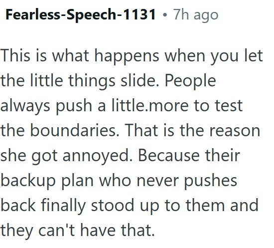 • Fearless-Speech-1131 7h ago This is what happens when you let the little things slide. People always push a little.more to test the boundaries. That is the reason she got annoyed. Because their backup plan who never pushes back finally stood up to them and they can't have that.