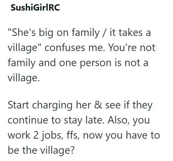 SushiGirlRC "She's big on family / it takes a village" confuses me. You're not family and one person is not a village. Start charging her & see if they continue to stay late. Also, you work 2 jobs, ffs, now you have to be the village?