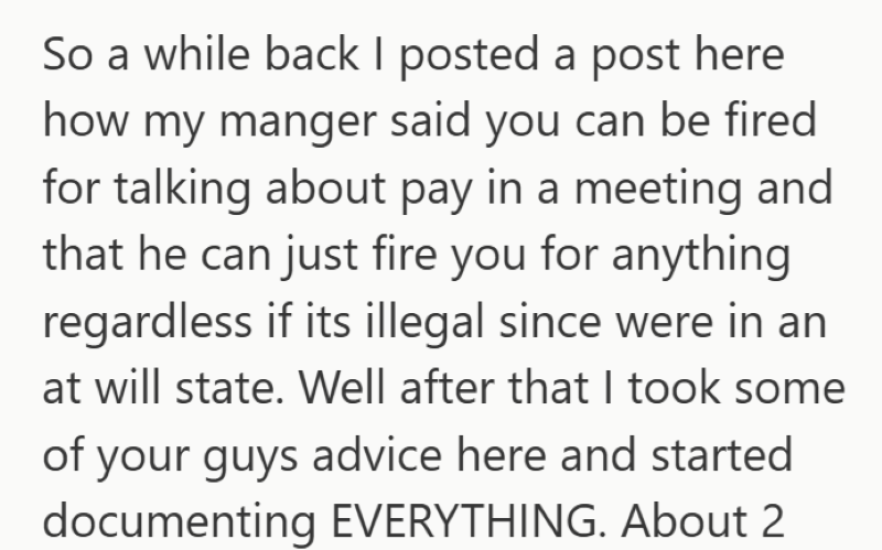 So a while back I posted a post here how my manger said you can be fired for talking about pay in a meeting and that he can just fire you for anything regardless if its illegal since were in an at will state. Well after that I took some of your guys advice here and started documenting EVERYTHING. About 2