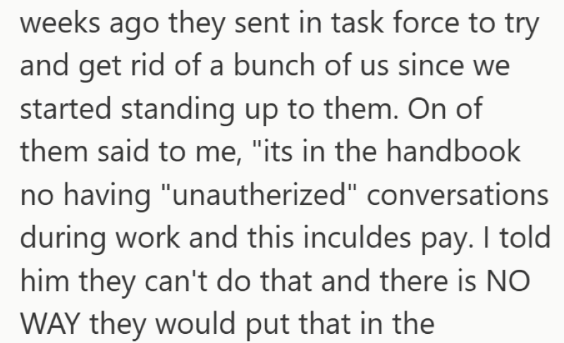 weeks ago they sent in task force to try and get rid of a bunch of us since we started standing up to them. On of them said to me, "its in the handbook no having "unautherized" conversations during work and this inculdes pay. I told him they can't do that and there is NO WAY they would put that in the
