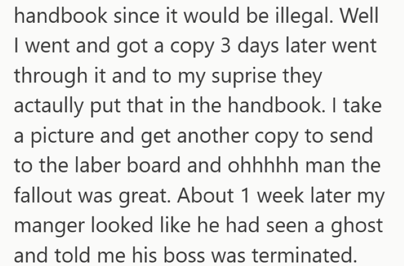 handbook since it would be illegal. Well I went and got a copy 3 days later went through it and to my suprise they actaully put that in the handbook. I take a picture and get another copy to send to the laber board and ohhhhh man the fallout was great. About 1 week later my manger looked like he had seen a ghost and told me his boss was terminated.