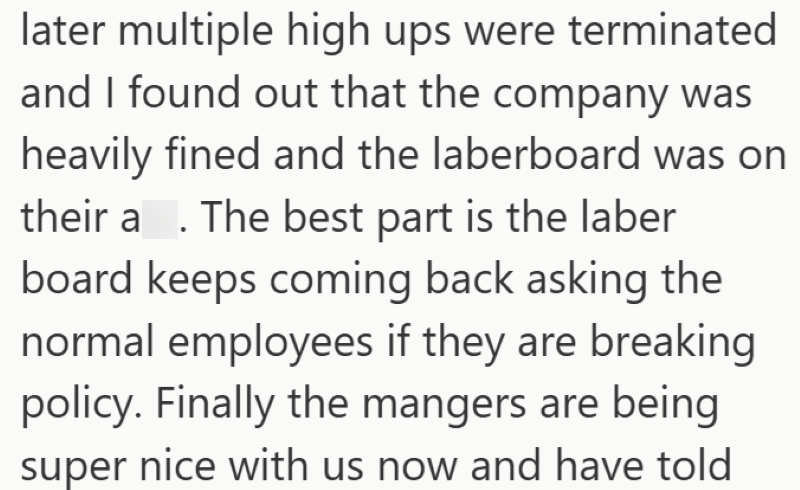 later multiple high ups were terminated and I found out that the company was heavily fined and the laberboard was on their a. The best part is the laber board keeps coming back asking the normal employees if they are breaking policy. Finally the mangers are being super nice with us now and have told