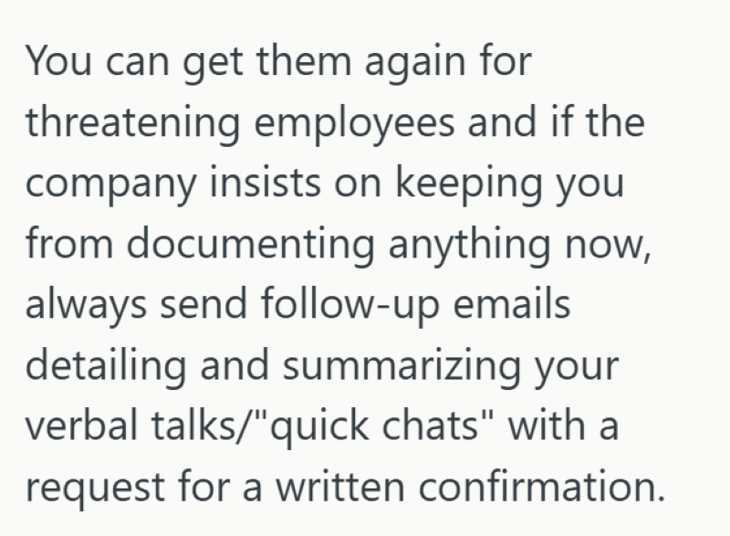 You can get them again for threatening employees and if the company insists on keeping you from documenting anything now, always send follow-up emails detailing and summarizing your verbal talks/"quick chats" with a request for a written confirmation.