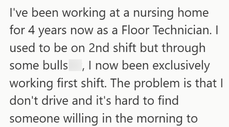 I've been working at a nursing home for 4 years now as a Floor Technician. I used to be on 2nd shift but through some bulls, I now been exclusively working first shift. The problem is that I don't drive and it's hard to find someone willing in the morning to