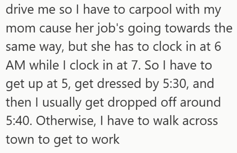 drive me so I have to carpool with my mom cause her job's going towards the same way, but she has to clock in at 6 AM while I clock in at 7. So I have to get up at 5, get dressed by 5:30, and then I usually get dropped off around 5:40. Otherwise, I have to walk across town to get to work